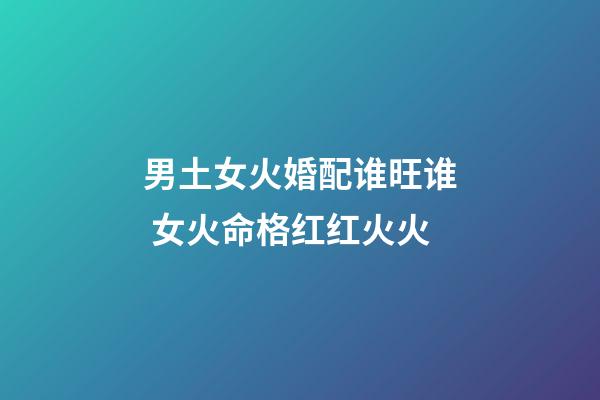 男土女火婚配谁旺谁 女火命格红红火火